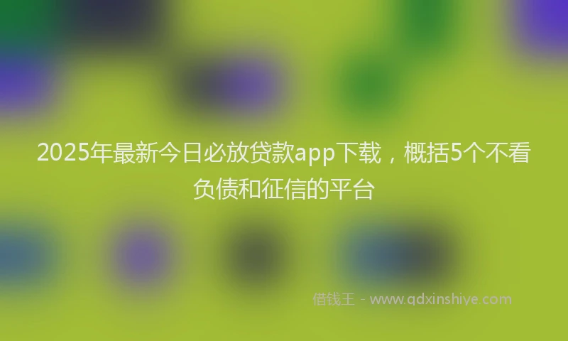 2025年最新今日必放贷款app下载，概括5个不看负债和征信的平台