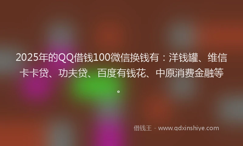 2025年的QQ借钱100微信换钱有：洋钱罐、维信卡卡贷、功夫贷、百度有钱花、中原消费金融等。