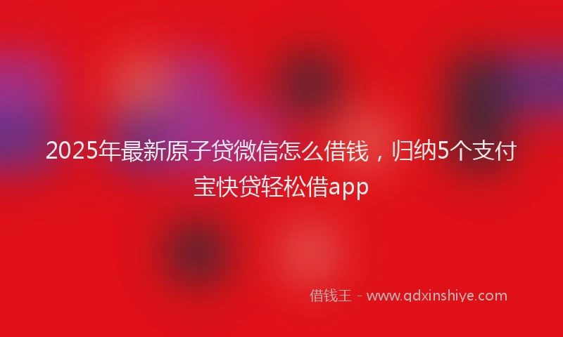 2025年最新原子贷微信怎么借钱，归纳5个支付宝快贷轻松借app