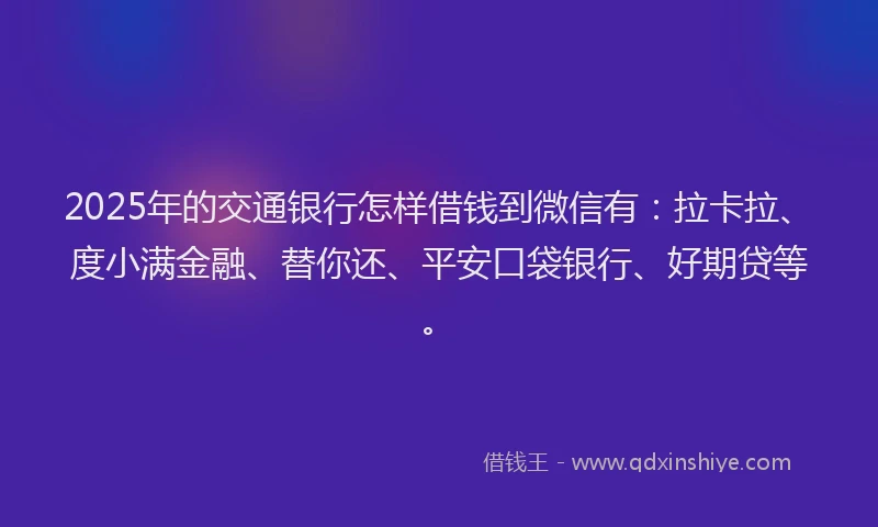 2025年的交通银行怎样借钱到微信有：拉卡拉、度小满金融、替你还、平安口袋银行、好期贷等。