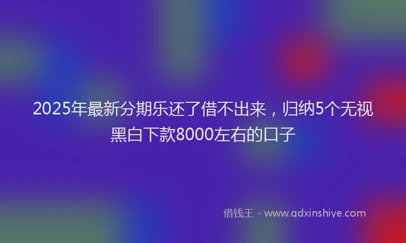 2025年最新分期乐还了借不出来，归纳5个无视黑白下款8000左右的口子