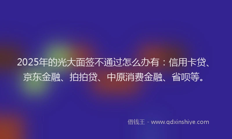 2025年的光大面签不通过怎么办有：信用卡贷、京东金融、拍拍贷、中原消费金融、省呗等。
