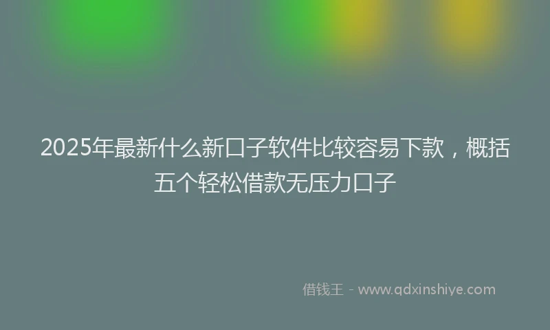 2025年最新什么新口子软件比较容易下款，概括五个轻松借款无压力口子