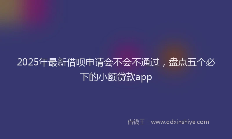 2025年最新借呗申请会不会不通过，盘点五个必下的小额贷款app