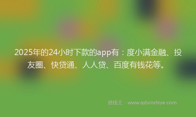 2025年的24小时下款的app有：度小满金融、投友圈、快贷通、人人贷、百度有钱花等。