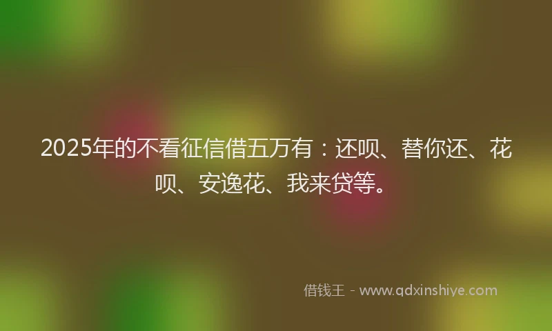2025年的不看征信借五万有：还呗、替你还、花呗、安逸花、我来贷等。