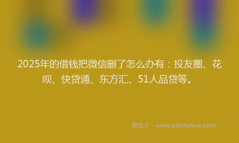 2025年的借钱把微信删了怎么办有：投友圈、花呗、快贷通、东方汇、51人品贷等。