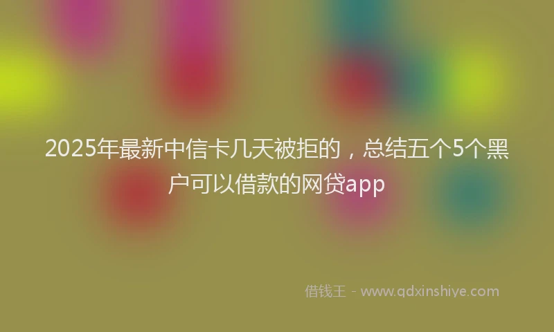 2025年最新中信卡几天被拒的，总结五个5个黑户可以借款的网贷app