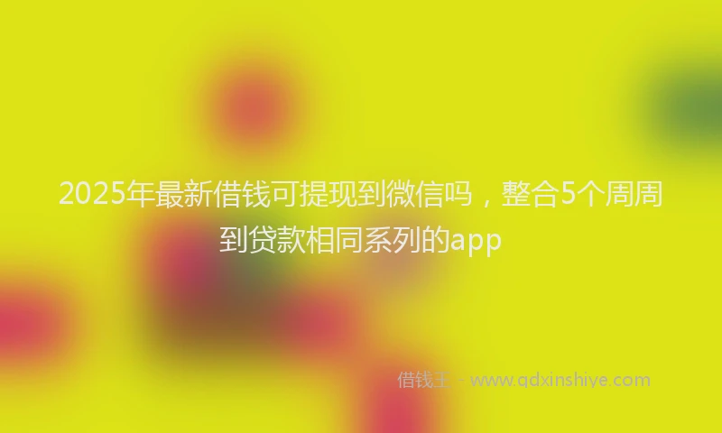2025年最新借钱可提现到微信吗，整合5个周周到贷款相同系列的app
