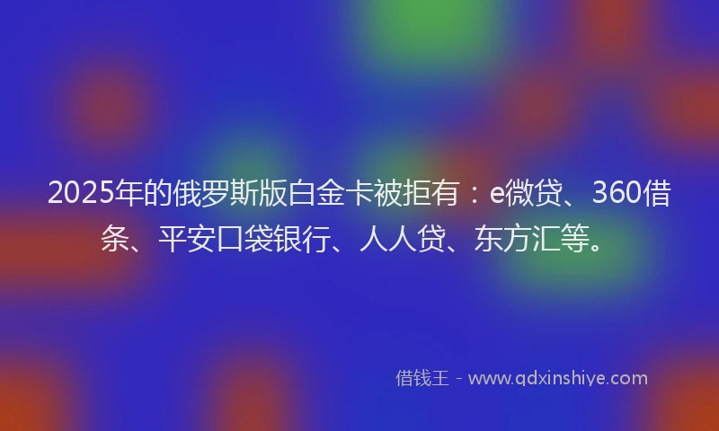 2025年的俄罗斯版白金卡被拒有：e微贷、360借条、平安口袋银行、人人贷、东方汇等。