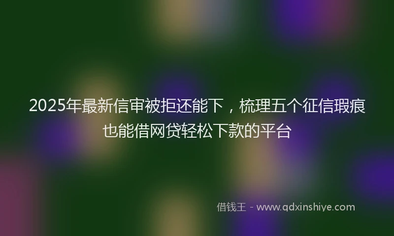 2025年最新信审被拒还能下，梳理五个征信瑕疵也能借网贷轻松下款的平台