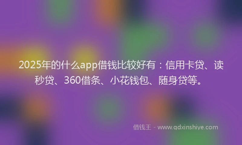 2025年的什么app借钱比较好有：信用卡贷、读秒贷、360借条、小花钱包、随身贷等。