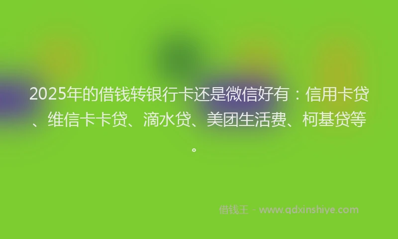 2025年的借钱转银行卡还是微信好有：信用卡贷、维信卡卡贷、滴水贷、美团生活费、柯基贷等。