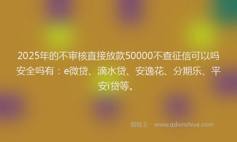 2025年的不审核直接放款50000不查征信可以吗安全吗有：e微贷、滴水贷、安逸花、分期乐、平安i贷等。