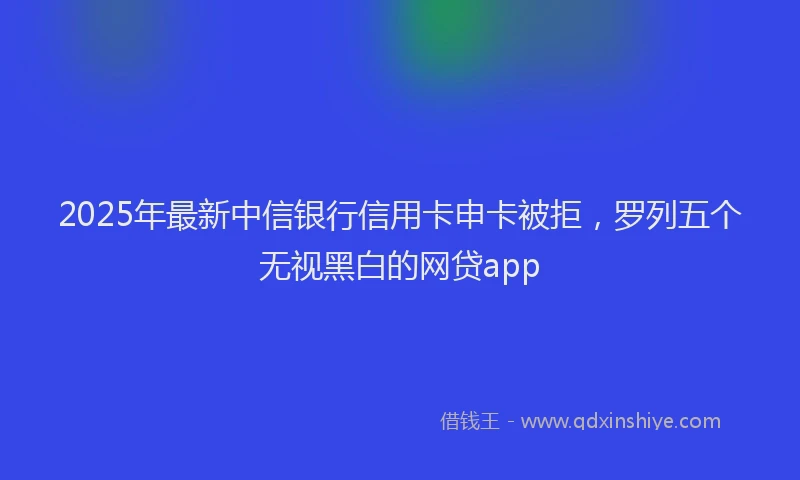 2025年最新中信银行信用卡申卡被拒，罗列五个无视黑白的网贷app