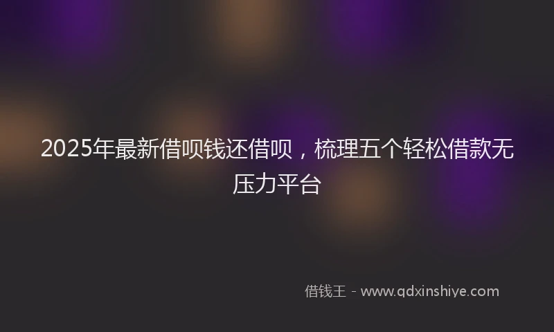 2025年最新借呗钱还借呗，梳理五个轻松借款无压力平台