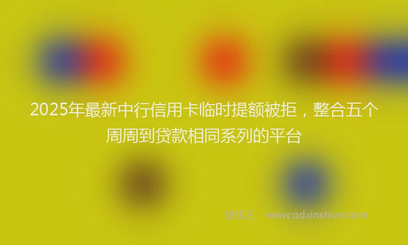2025年最新中行信用卡临时提额被拒，整合五个周周到贷款相同系列的平台
