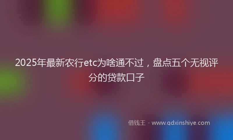 2025年最新农行etc为啥通不过，盘点五个无视评分的贷款口子