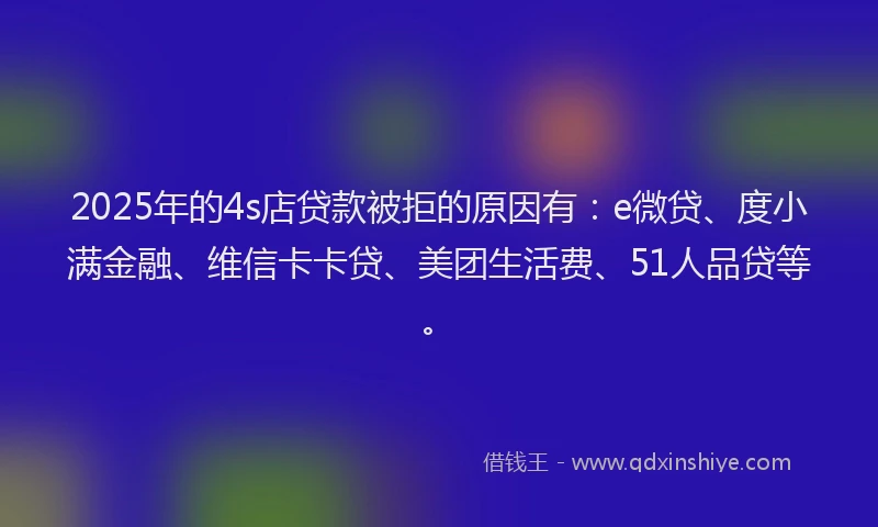 2025年的4s店贷款被拒的原因有：e微贷、度小满金融、维信卡卡贷、美团生活费、51人品贷等。