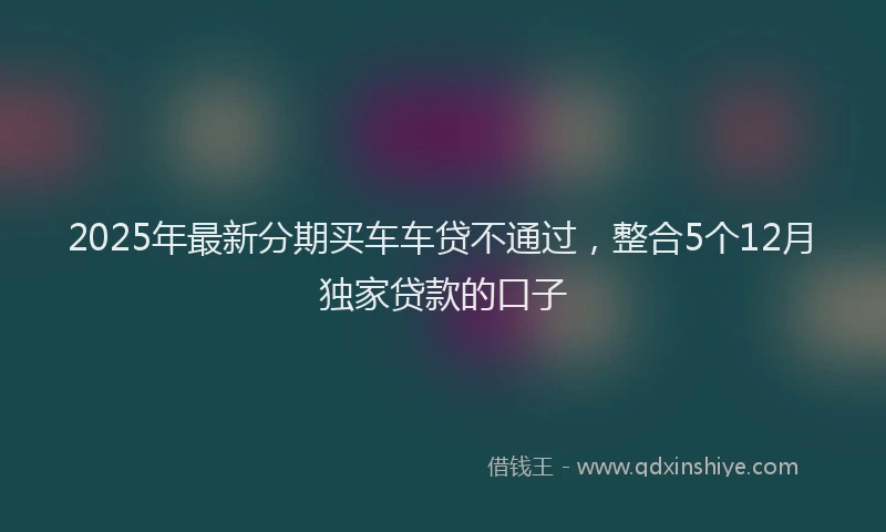 2025年最新分期买车车贷不通过，整合5个12月独家贷款的口子