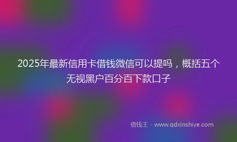 2025年最新信用卡借钱微信可以提吗，概括五个无视黑户百分百下款口子