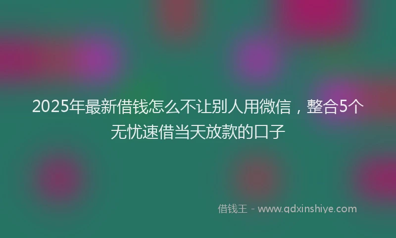 2025年最新借钱怎么不让别人用微信，整合5个无忧速借当天放款的口子