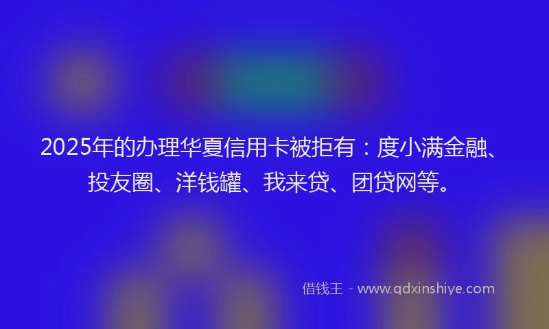 2025年的办理华夏信用卡被拒有：度小满金融、投友圈、洋钱罐、我来贷、团贷网等。
