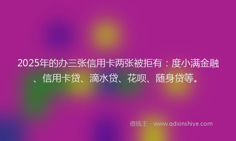 2025年的办三张信用卡两张被拒有：度小满金融、信用卡贷、滴水贷、花呗、随身贷等。