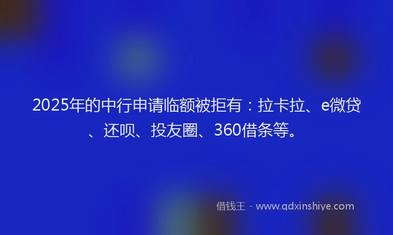 2025年的中行申请临额被拒有：拉卡拉、e微贷、还呗、投友圈、360借条等。