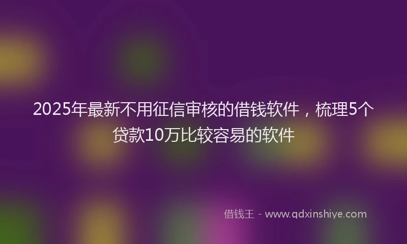 2025年最新不用征信审核的借钱软件，梳理5个贷款10万比较容易的软件