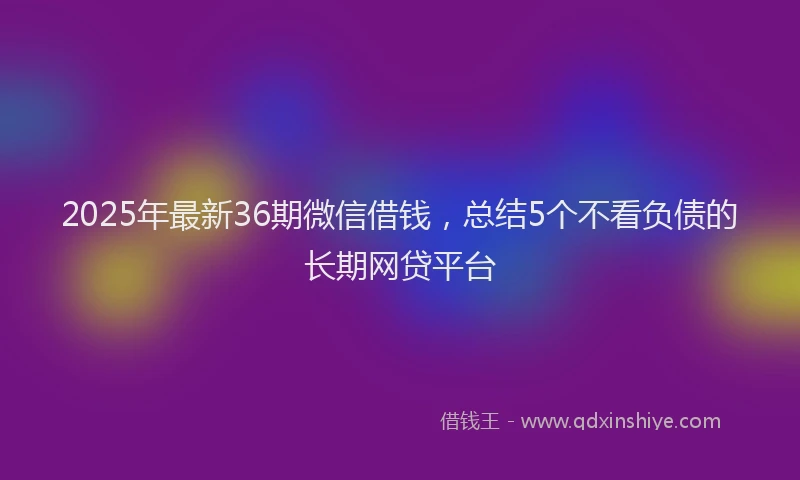 2025年最新36期微信借钱，总结5个不看负债的长期网贷平台