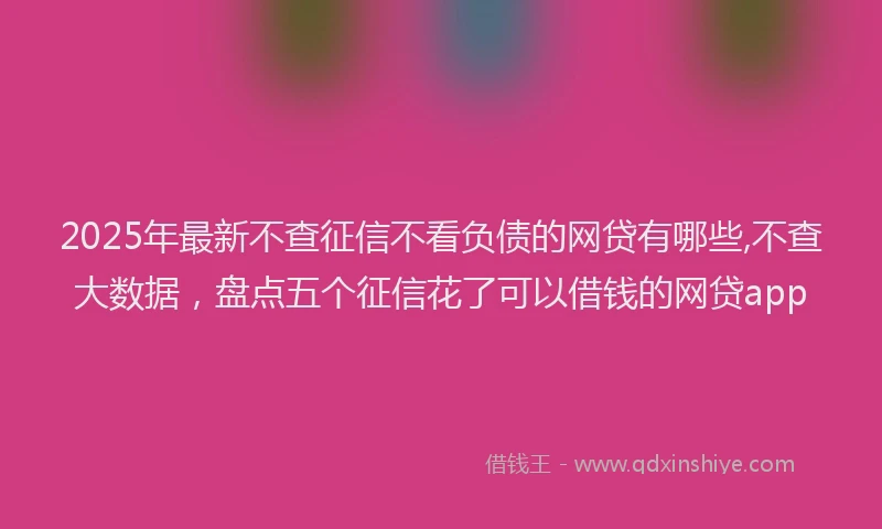 2025年最新不查征信不看负债的网贷有哪些,不查大数据，盘点五个征信花了可以借钱的网贷app