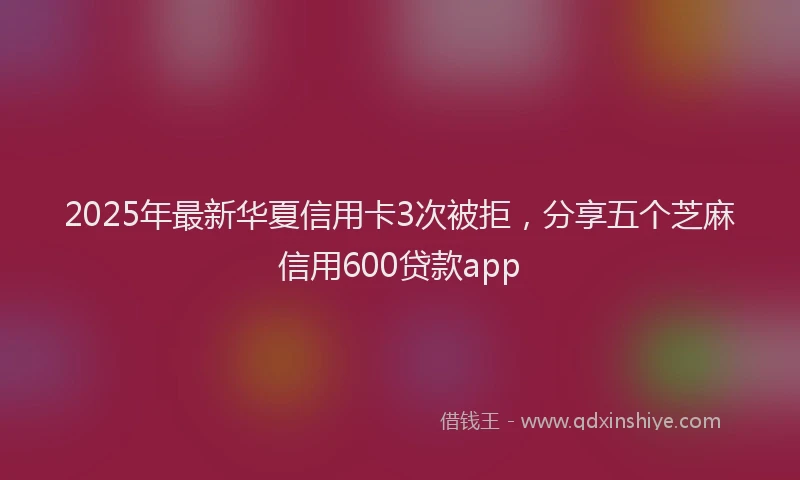 2025年最新华夏信用卡3次被拒，分享五个芝麻信用600贷款app