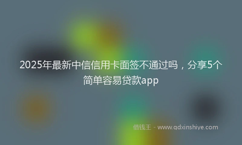 2025年最新中信信用卡面签不通过吗，分享5个简单容易贷款app