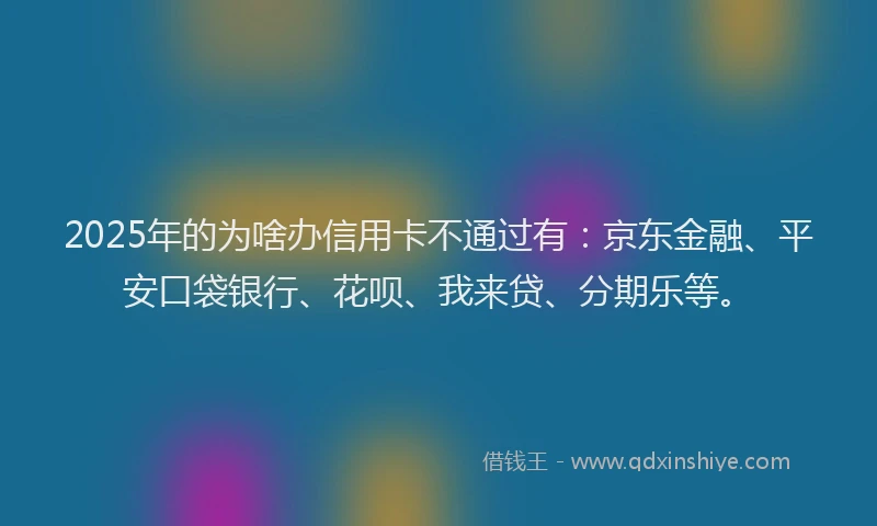 2025年的为啥办信用卡不通过有：京东金融、平安口袋银行、花呗、我来贷、分期乐等。