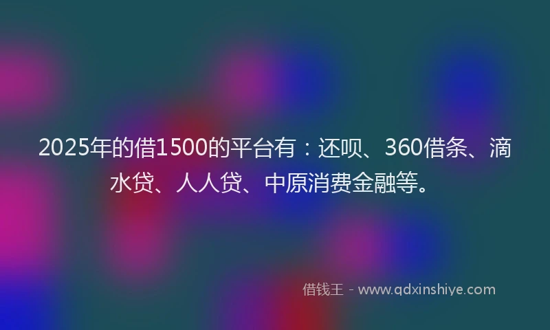 2025年的借1500的平台有：还呗、360借条、滴水贷、人人贷、中原消费金融等。