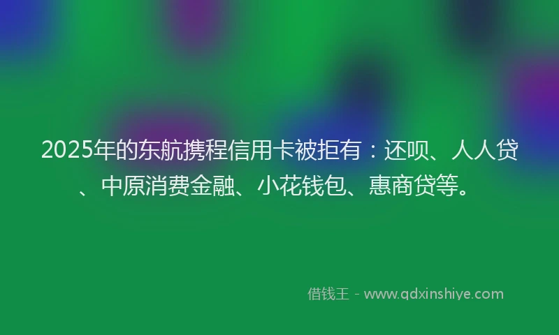 2025年的东航携程信用卡被拒有：还呗、人人贷、中原消费金融、小花钱包、惠商贷等。