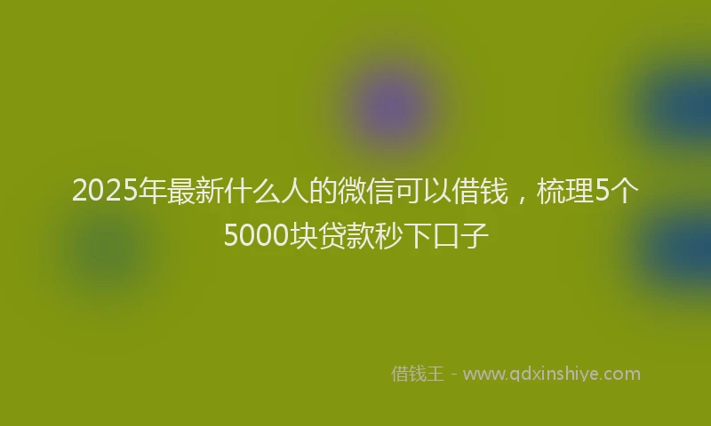 2025年最新什么人的微信可以借钱，梳理5个5000块贷款秒下口子