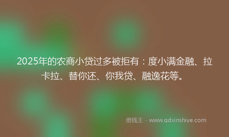 2025年的农商小贷过多被拒有：度小满金融、拉卡拉、替你还、你我贷、融逸花等。