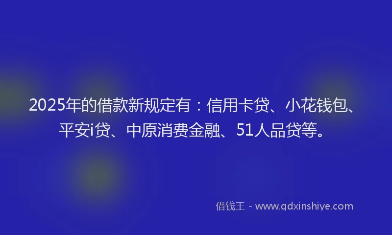 2025年的借款新规定有：信用卡贷、小花钱包、平安i贷、中原消费金融、51人品贷等。