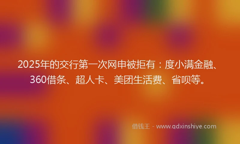 2025年的交行第一次网申被拒有：度小满金融、360借条、超人卡、美团生活费、省呗等。