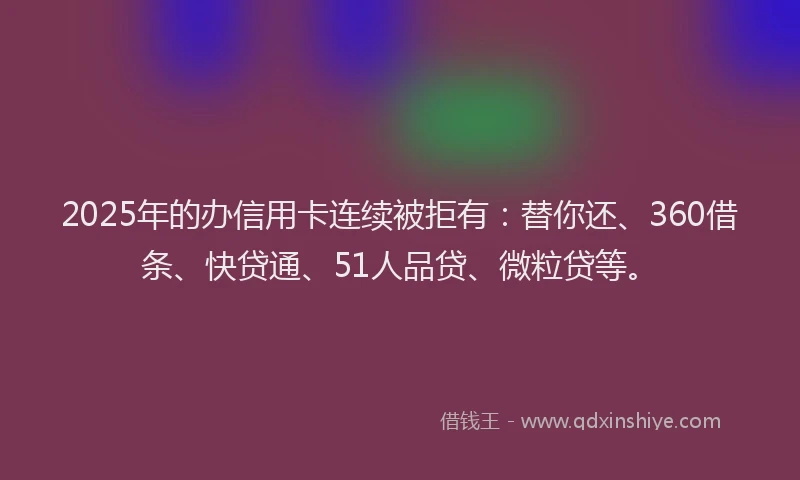 2025年的办信用卡连续被拒有：替你还、360借条、快贷通、51人品贷、微粒贷等。