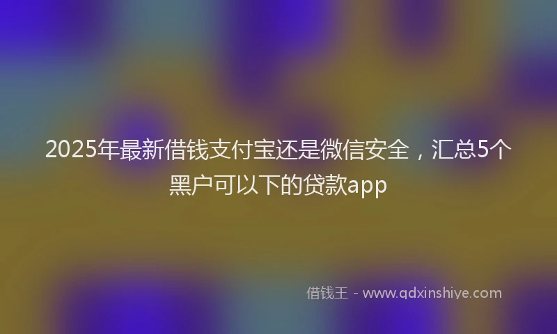 2025年最新借钱支付宝还是微信安全，汇总5个黑户可以下的贷款app