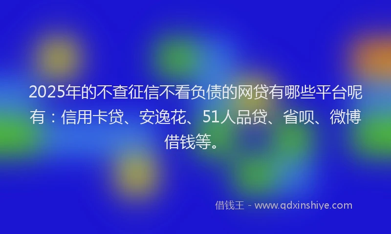 2025年的不查征信不看负债的网贷有哪些平台呢有：信用卡贷、安逸花、51人品贷、省呗、微博借钱等。