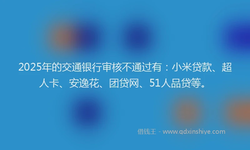 2025年的交通银行审核不通过有：小米贷款、超人卡、安逸花、团贷网、51人品贷等。
