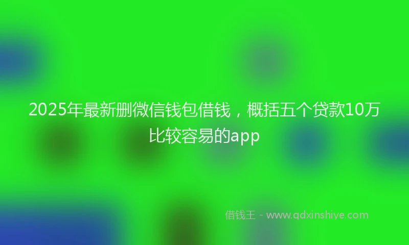 2025年最新删微信钱包借钱，概括五个贷款10万比较容易的app