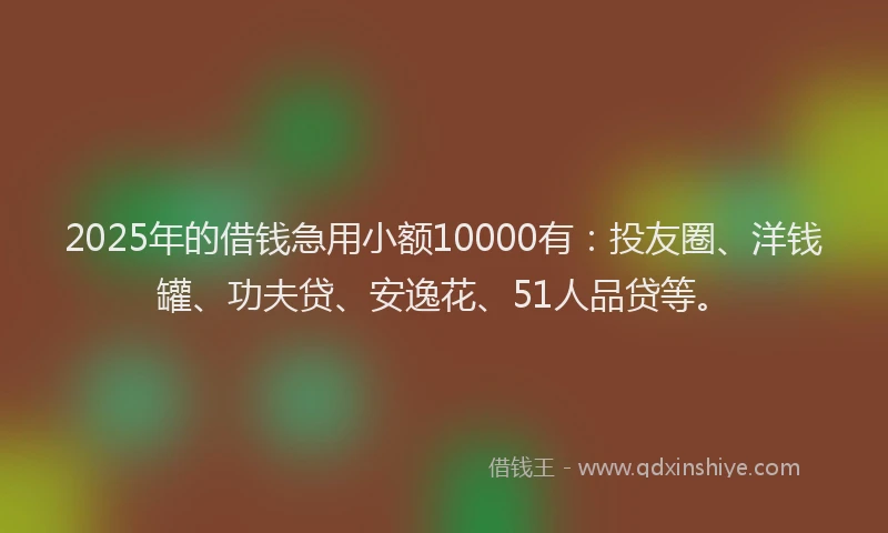 2025年的借钱急用小额10000有：投友圈、洋钱罐、功夫贷、安逸花、51人品贷等。
