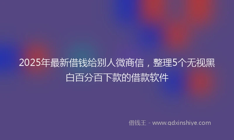 2025年最新借钱给别人微商信，整理5个无视黑白百分百下款的借款软件