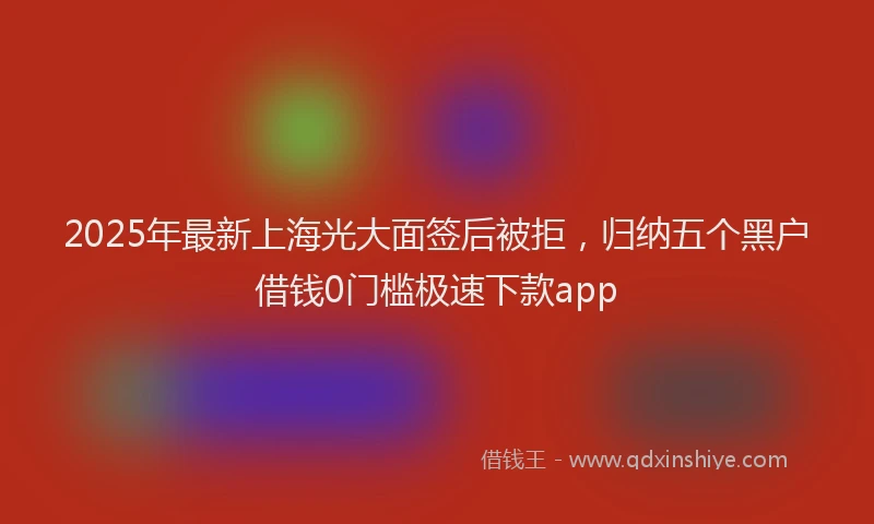 2025年最新上海光大面签后被拒，归纳五个黑户借钱0门槛极速下款app