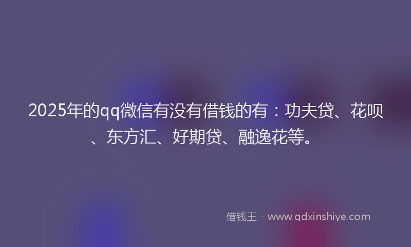 2025年的qq微信有没有借钱的有：功夫贷、花呗、东方汇、好期贷、融逸花等。